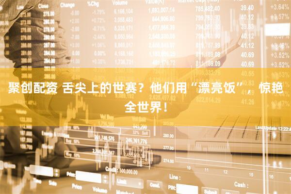 聚创配资 舌尖上的世赛？他们用“漂亮饭”，惊艳全世界！