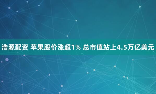 浩源配资 苹果股价涨超1% 总市值站上4.5万亿美元