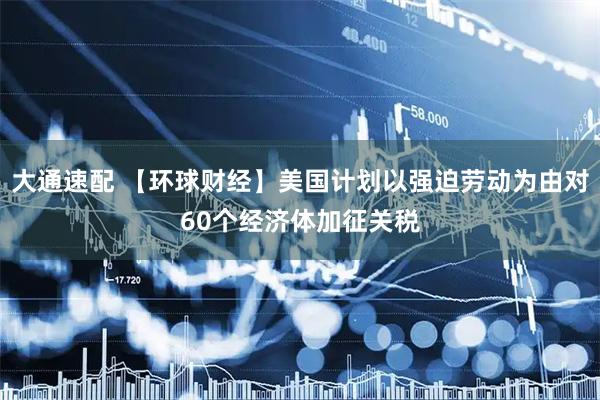 大通速配 【环球财经】美国计划以强迫劳动为由对60个经济体加征关税