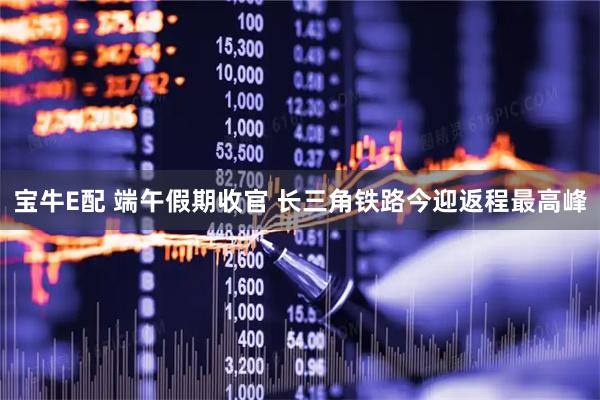 宝牛E配 端午假期收官 长三角铁路今迎返程最高峰