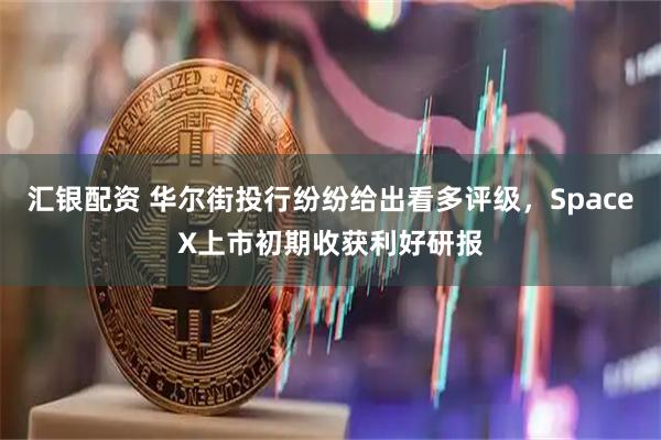 汇银配资 华尔街投行纷纷给出看多评级，SpaceX上市初期收获利好研报