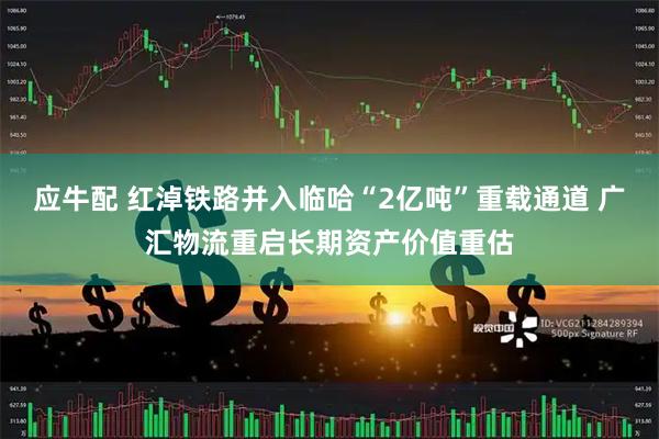 应牛配 红淖铁路并入临哈“2亿吨”重载通道 广汇物流重启长期资产价值重估