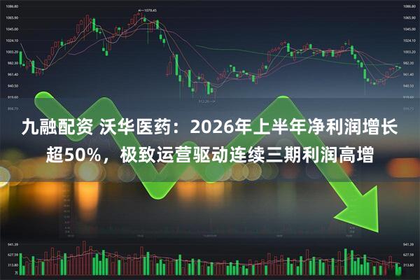 九融配资 沃华医药：2026年上半年净利润增长超50%，极致运营驱动连续三期利润高增