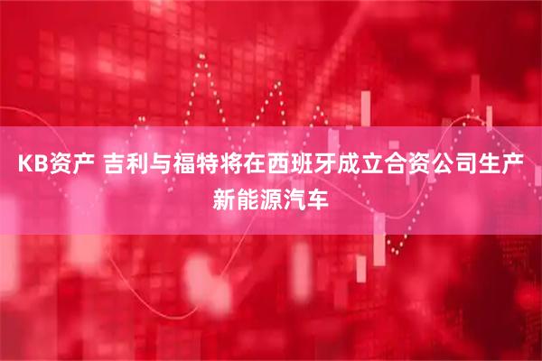 KB资产 吉利与福特将在西班牙成立合资公司生产新能源汽车
