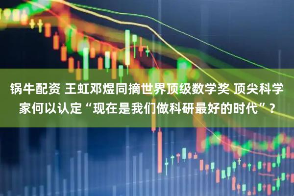 锅牛配资 王虹邓煜同摘世界顶级数学奖 顶尖科学家何以认定“现在是我们做科研最好的时代”?