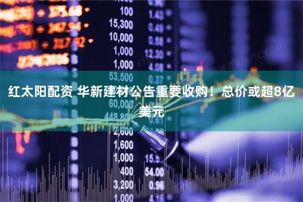 红太阳配资 华新建材公告重要收购！总价或超8亿美元