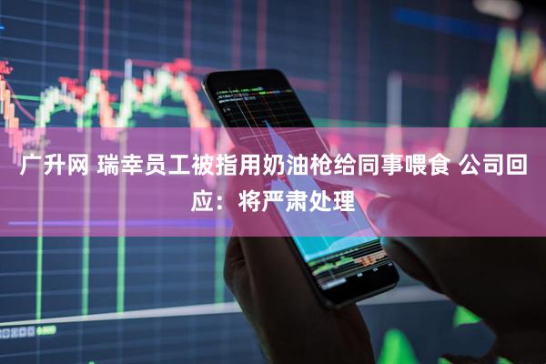 广升网 瑞幸员工被指用奶油枪给同事喂食 公司回应：将严肃处理