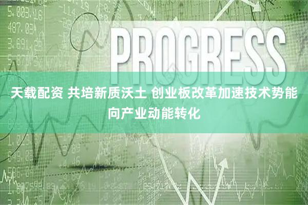 天载配资 共培新质沃土 创业板改革加速技术势能向产业动能转化